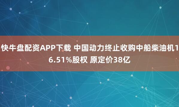 快牛盘配资APP下载 中国动力终止收购中船柴油机16.51%股权 原定价38亿
