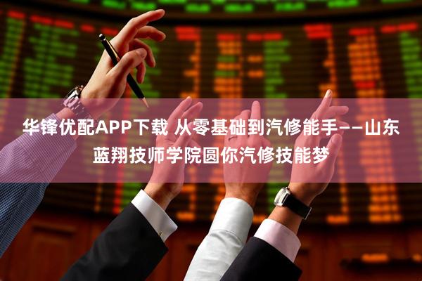 华锋优配APP下载 从零基础到汽修能手——山东蓝翔技师学院圆你汽修技能梦