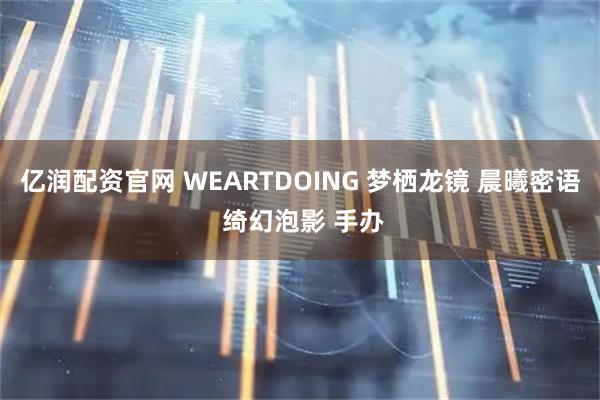 亿润配资官网 WEARTDOING 梦栖龙镜 晨曦密语 绮幻泡影 手办