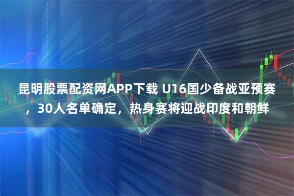 昆明股票配资网APP下载 U16国少备战亚预赛，30人名单确定，热身赛将迎战印度和朝鲜