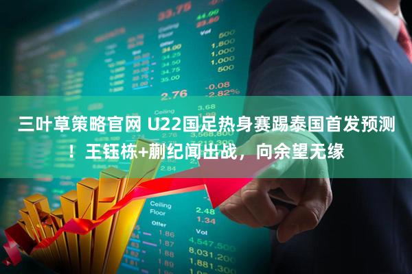 三叶草策略官网 U22国足热身赛踢泰国首发预测！王钰栋+蒯纪闻出战，向余望无缘