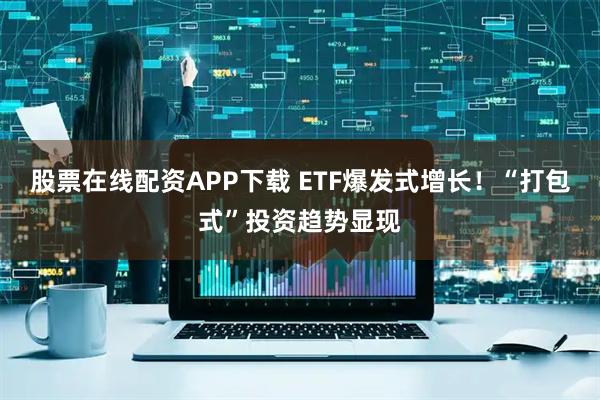 股票在线配资APP下载 ETF爆发式增长！“打包式”投资趋势显现