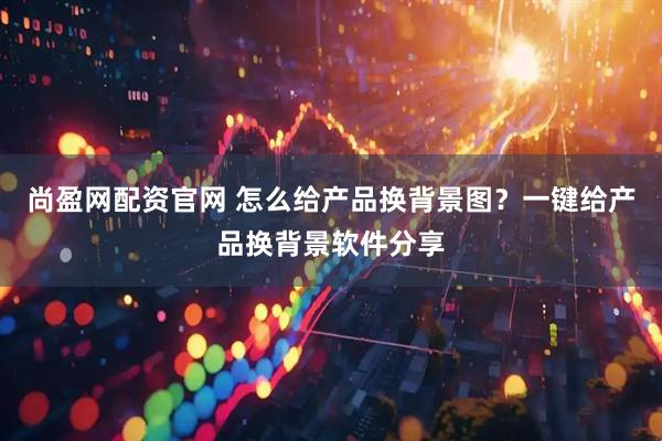 尚盈网配资官网 怎么给产品换背景图？一键给产品换背景软件分享