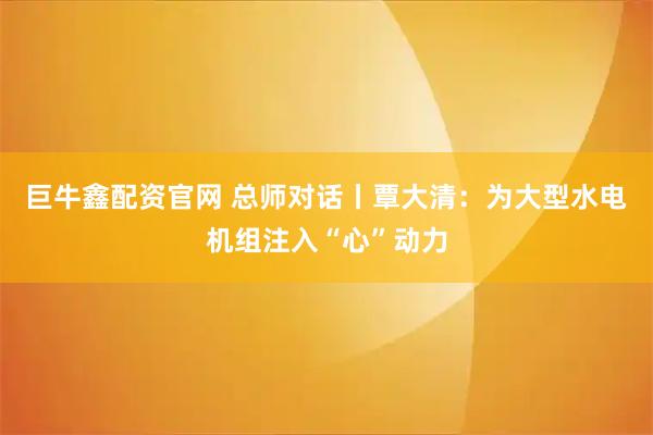 巨牛鑫配资官网 总师对话丨覃大清：为大型水电机组注入“心”动力