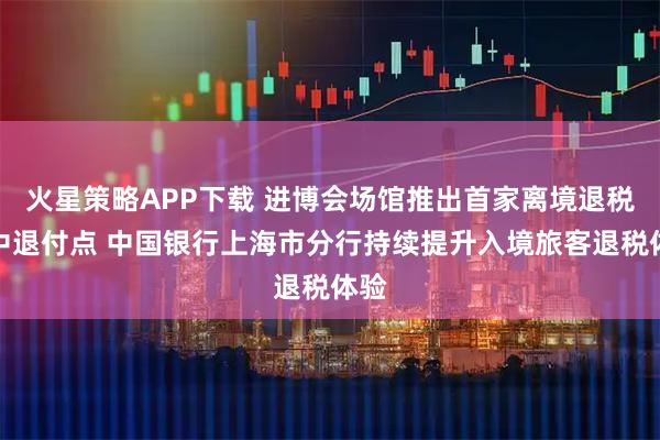 火星策略APP下载 进博会场馆推出首家离境退税集中退付点 中国银行上海市分行持续提升入境旅客退税体验