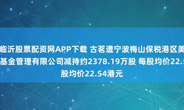 临沂股票配资网APP下载 古茗遭宁波梅山保税港区美兴私募基金管理有限公司减持约2378.19万股 每股均价22.54港元