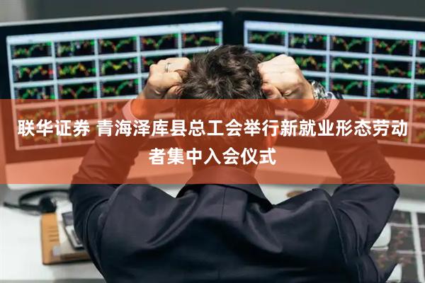 联华证券 青海泽库县总工会举行新就业形态劳动者集中入会仪式