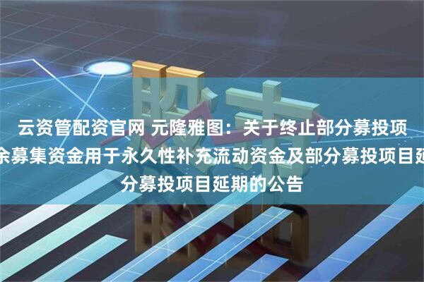 云资管配资官网 元隆雅图：关于终止部分募投项目并将剩余募集资金用于永久性补充流动资金及部分募投项目延期的公告