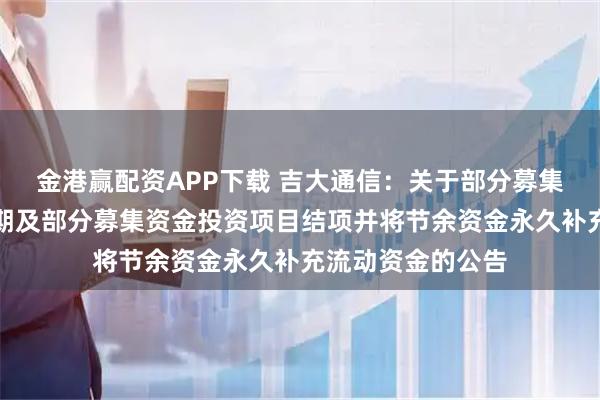 金港赢配资APP下载 吉大通信：关于部分募集资金投资项目延期及部分募集资金投资项目结项并将节余资金永久补充流动资金的公告