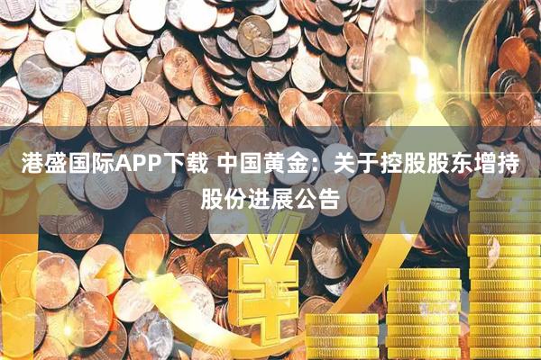 港盛国际APP下载 中国黄金：关于控股股东增持股份进展公告