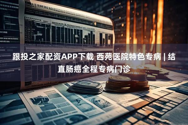 跟投之家配资APP下载 西苑医院特色专病 | 结直肠癌全程专病门诊