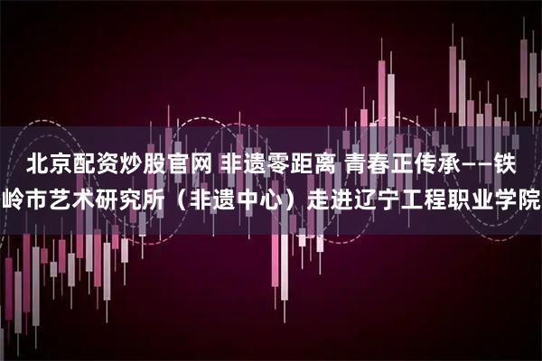 北京配资炒股官网 非遗零距离 青春正传承——铁岭市艺术研究所（非遗中心）走进辽宁工程职业学院
