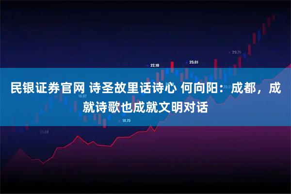 民银证券官网 诗圣故里话诗心 何向阳：成都，成就诗歌也成就文明对话