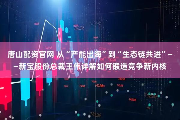 唐山配资官网 从“产能出海”到“生态链共进”——新宝股份总裁王伟详解如何锻造竞争新内核