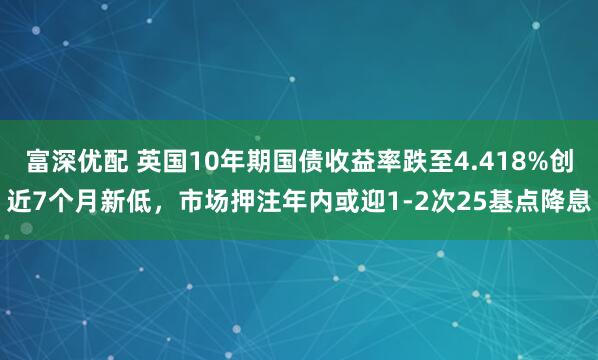 富深优配 英国10年期国债收益率跌至4.418%创近7个月新低，市场押注年内或迎1-2次25基点降息