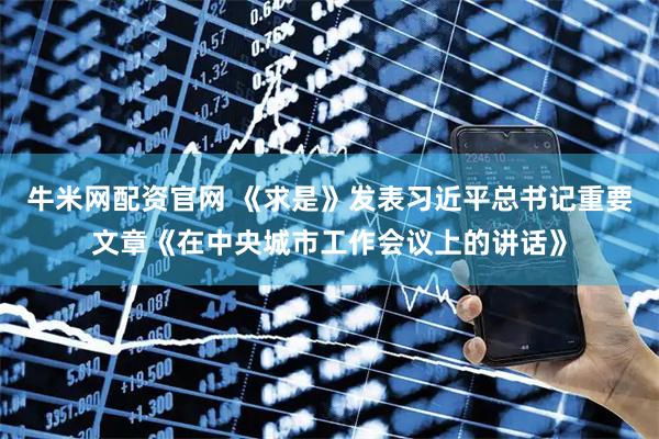 牛米网配资官网 《求是》发表习近平总书记重要文章《在中央城市工作会议上的讲话》