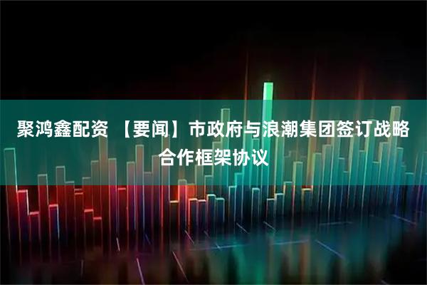 聚鸿鑫配资 【要闻】市政府与浪潮集团签订战略合作框架协议