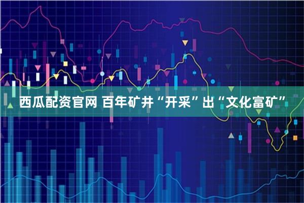 西瓜配资官网 百年矿井“开采”出“文化富矿”