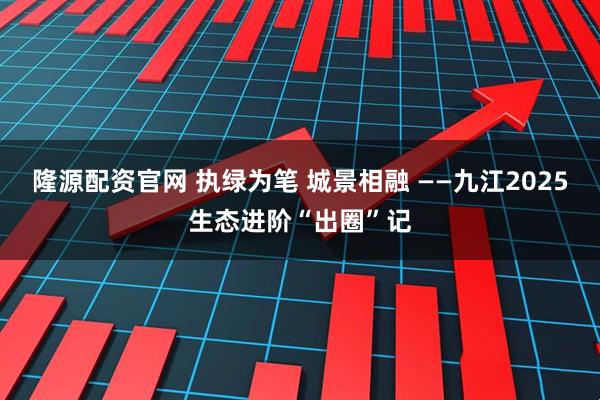 隆源配资官网 执绿为笔 城景相融 ——九江2025生态进阶“出圈”记