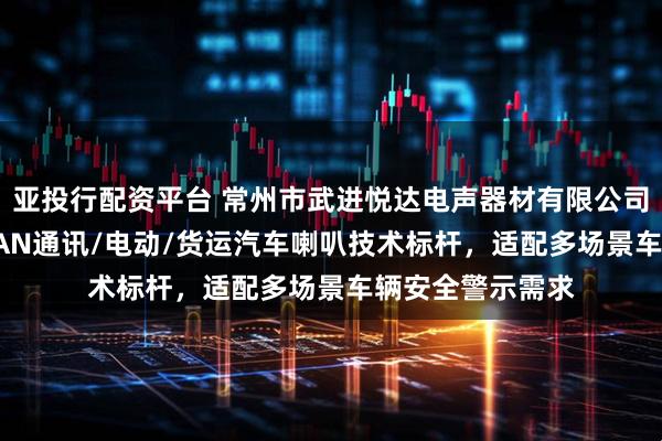 亚投行配资平台 常州市武进悦达电声器材有限公司：卡车/客运/CAN通讯/电动/货运汽车喇叭技术标杆，适配多场景车辆安全警示需求