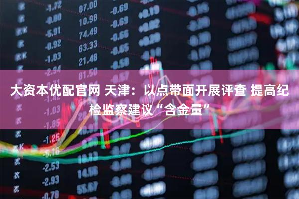大资本优配官网 天津：以点带面开展评查 提高纪检监察建议“含金量”