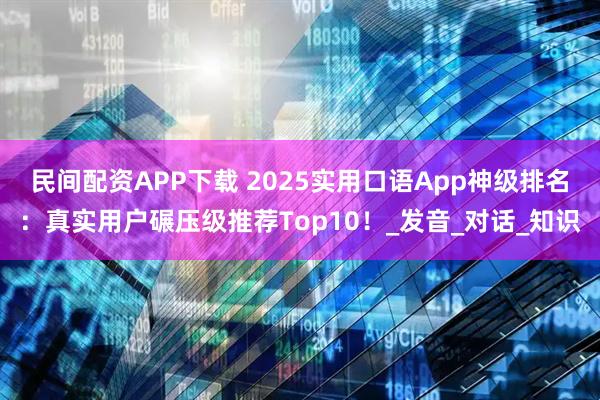 民间配资APP下载 2025实用口语App神级排名：真实用户碾压级推荐Top10！_发音_对话_知识