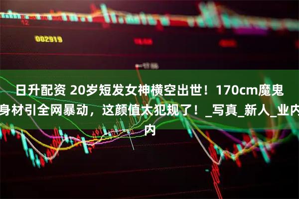 日升配资 20岁短发女神横空出世！170cm魔鬼身材引全网暴动，这颜值太犯规了！_写真_新人_业内