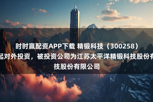 时时赢配资APP下载 精锻科技（300258）新增一起对外投资，被投资公司为江苏太平洋精锻科技股份有限公司
