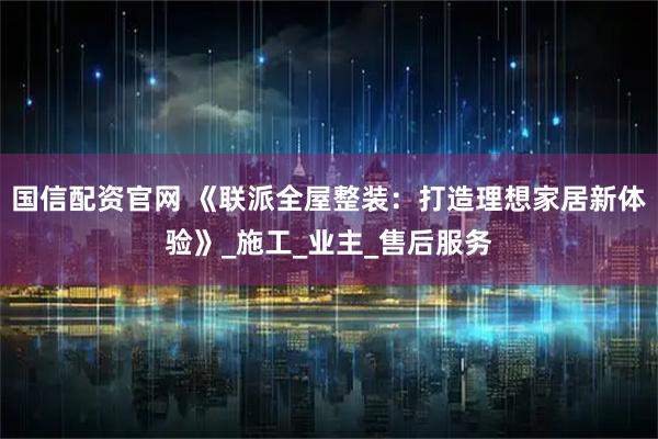 国信配资官网 《联派全屋整装：打造理想家居新体验》_施工_业主_售后服务