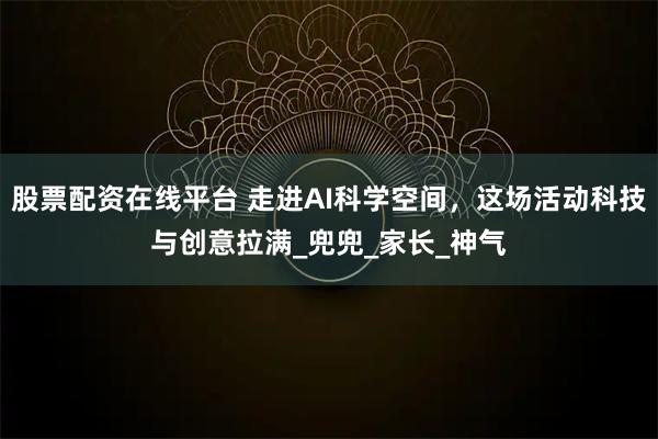 股票配资在线平台 走进AI科学空间，这场活动科技与创意拉满_兜兜_家长_神气
