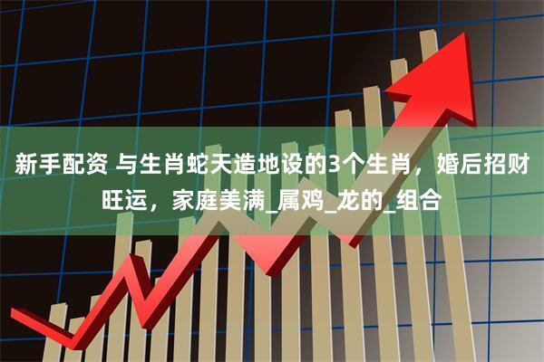 新手配资 与生肖蛇天造地设的3个生肖，婚后招财旺运，家庭美满_属鸡_龙的_组合