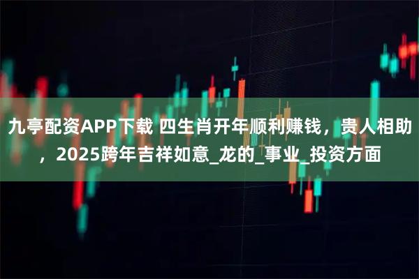 九亭配资APP下载 四生肖开年顺利赚钱，贵人相助，2025跨年吉祥如意_龙的_事业_投资方面