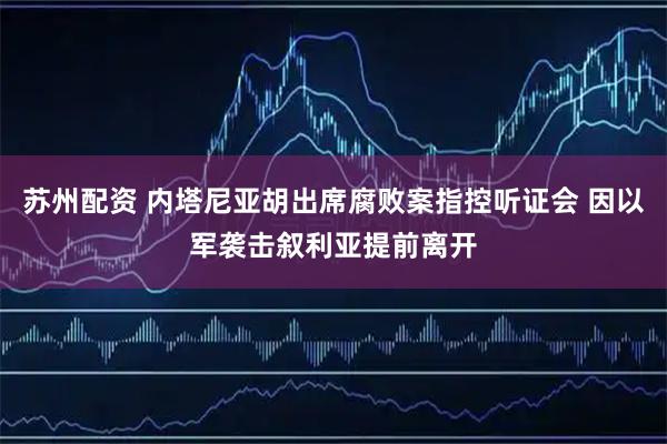 苏州配资 内塔尼亚胡出席腐败案指控听证会 因以军袭击叙利亚提前离开
