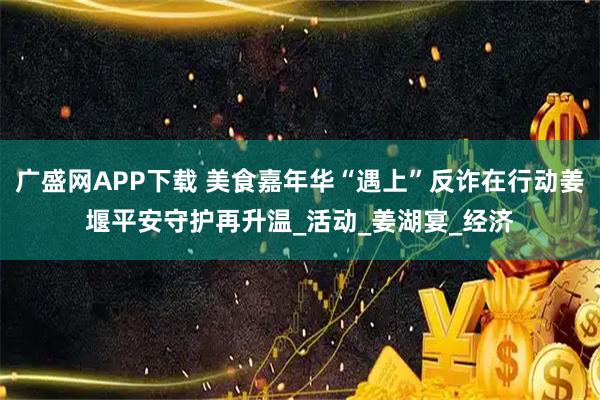 广盛网APP下载 美食嘉年华“遇上”反诈在行动姜堰平安守护再升温_活动_姜湖宴_经济