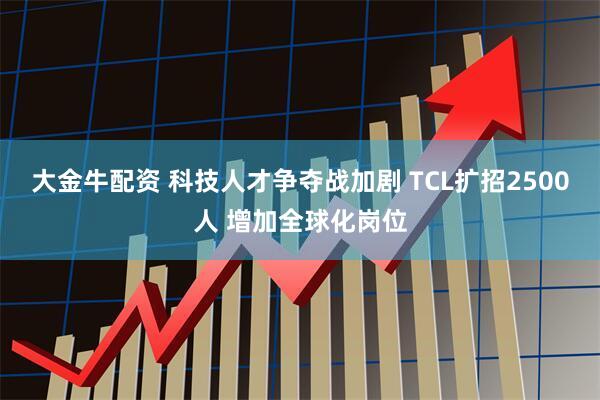 大金牛配资 科技人才争夺战加剧 TCL扩招2500人 增加全球化岗位