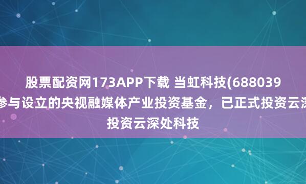 股票配资网173APP下载 当虹科技(688039.SH)：参与设立的央视融媒体产业投资基金，已正式投资云深处科技