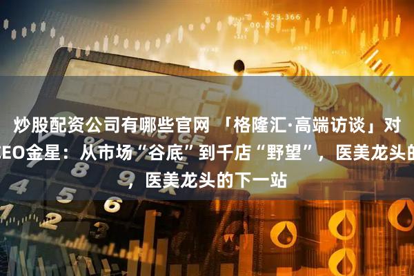 炒股配资公司有哪些官网 「格隆汇·高端访谈」对话新氧CEO金星：从市场“谷底”到千店“野望”，医美龙头的下一站
