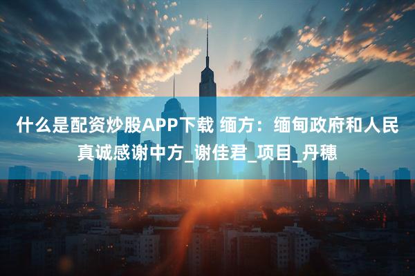 什么是配资炒股APP下载 缅方：缅甸政府和人民真诚感谢中方_谢佳君_项目_丹穗