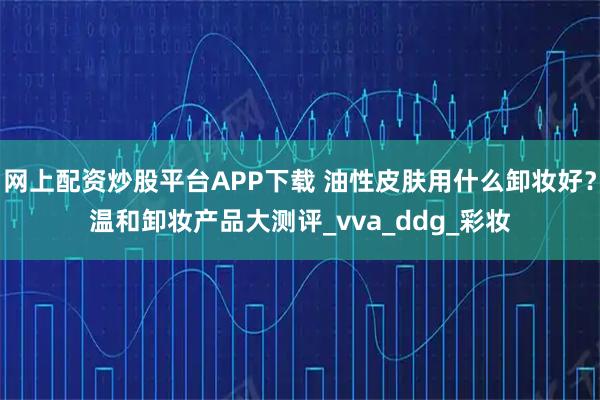 网上配资炒股平台APP下载 油性皮肤用什么卸妆好？温和卸妆产品大测评_vva_ddg_彩妆