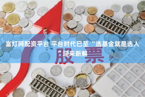 富灯网配资平台 平台时代已至 “选基金就是选人”迎来新解