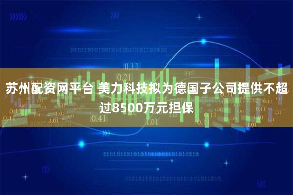 苏州配资网平台 美力科技拟为德国子公司提供不超过8500万元担保