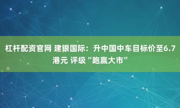 杠杆配资官网 建银国际：升中国中车目标价至6.7港元 评级“跑赢大市”