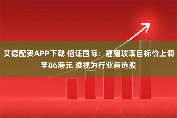 艾德配资APP下载 招证国际：福耀玻璃目标价上调至86港元 续视为行业首选股