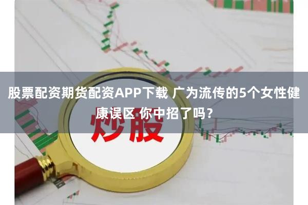 股票配资期货配资APP下载 广为流传的5个女性健康误区 你中招了吗？