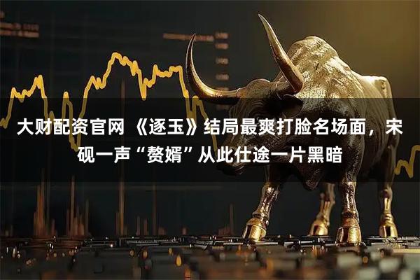 大财配资官网 《逐玉》结局最爽打脸名场面，宋砚一声“赘婿”从此仕途一片黑暗