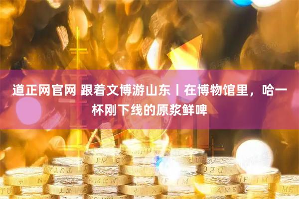 道正网官网 跟着文博游山东丨在博物馆里，哈一杯刚下线的原浆鲜啤